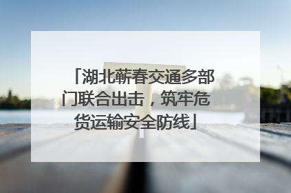湖北蕲春交通多部门联合出击，筑牢危货运输安全防线