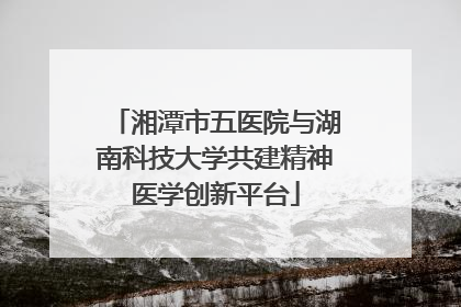 湘潭市五医院与湖南科技大学共建精神医学创新平台