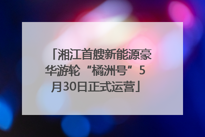 湘江首艘新能源豪华游轮“橘洲号”5月30日正式运营