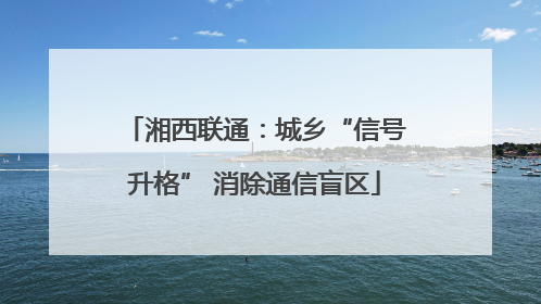 湘西联通：城乡“信号升格” 消除通信盲区