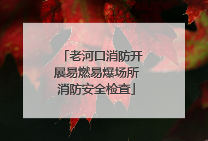 老河口消防开展易燃易爆场所消防安全检查