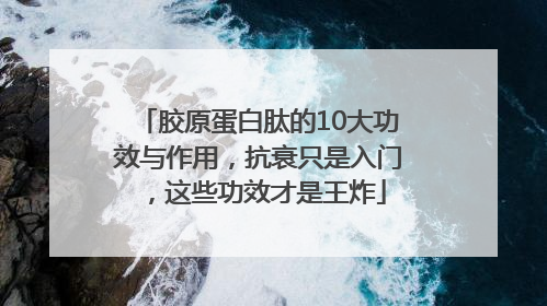 胶原蛋白肽的10大功效与作用，抗衰只是入门，这些功效才是王炸