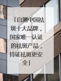 自测中国祛斑十大品牌，国家唯一认证的祛斑产品，持证祛斑更安全
