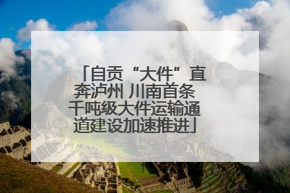 自贡“大件”直奔泸州 川南首条千吨级大件运输通道建设加速推进