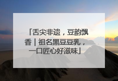 舌尖非遗，豆韵飘香｜祖名黑豆豆乳，一口匠心好滋味