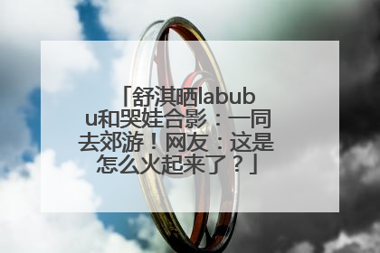舒淇晒labubu和哭娃合影：一同去郊游！网友：这是怎么火起来了？