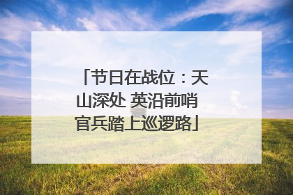 节日在战位：天山深处 英沿前哨官兵踏上巡逻路