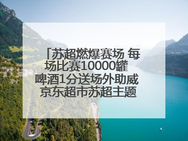 苏超燃爆赛场 每场比赛10000罐啤酒1分送场外助威 京东超市苏超主题会场上线