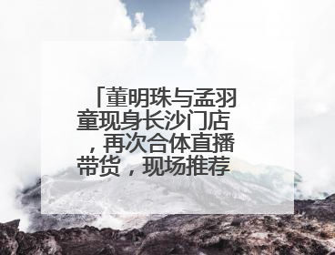 董明珠与孟羽童现身长沙门店，再次合体直播带货，现场推荐玫瑰空调