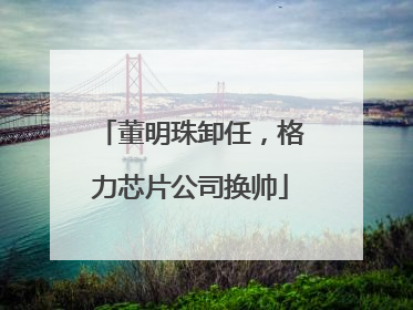 董明珠卸任，格力芯片公司换帅