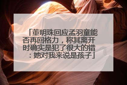 董明珠回应孟羽童能否再回格力，称其离开时确实是犯了很大的错：她对我来说是孩子