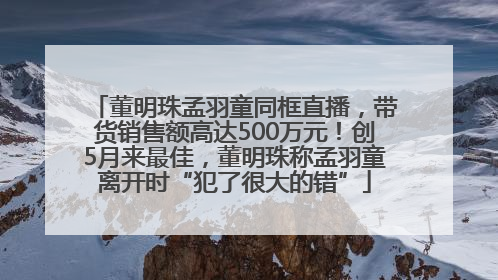 董明珠孟羽童同框直播，带货销售额高达500万元！创5月来最佳，董明珠称孟羽童离开时“犯了很大的错”