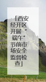 西安经开区开展“端午”节前市场安全监督检查