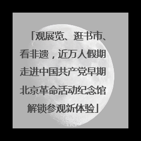 观展览、逛书市、看非遗，近万人假期走进中国共产党早期北京革命活动纪念馆解锁参观新体验
