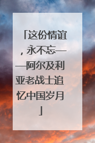 这份情谊，永不忘——阿尔及利亚老战士追忆中国岁月