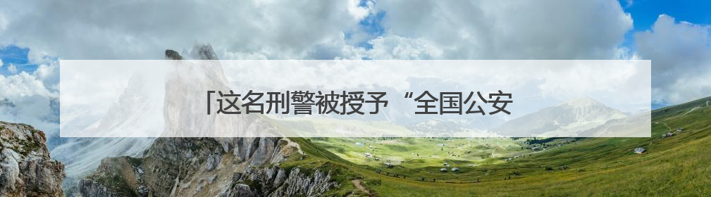 这名刑警被授予“全国公安系统二级英雄模范”称号！
