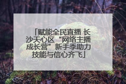 赋能全民直播 长沙天心区“网络主播成长营”新手季助力技能与信心齐飞