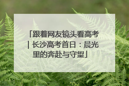跟着网友镜头看高考｜长沙高考首日：晨光里的奔赴与守望
