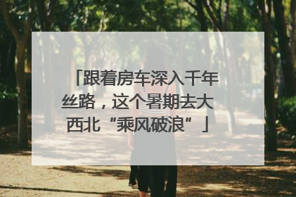 跟着房车深入千年丝路，这个暑期去大西北“乘风破浪”