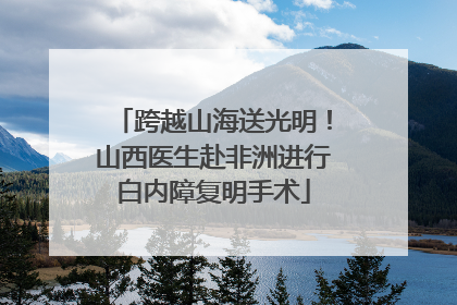 跨越山海送光明！山西医生赴非洲进行白内障复明手术