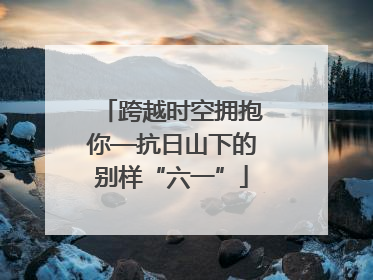跨越时空拥抱你—抗日山下的别样“六一”