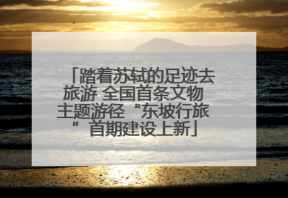 踏着苏轼的足迹去旅游 全国首条文物主题游径“东坡行旅”首期建设上新