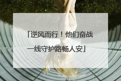 逆风而行！他们奋战一线守护路畅人安
