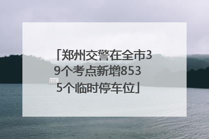 郑州交警在全市39个考点新增8535个临时停车位
