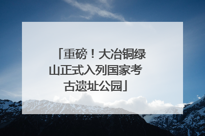 重磅！大冶铜绿山正式入列国家考古遗址公园