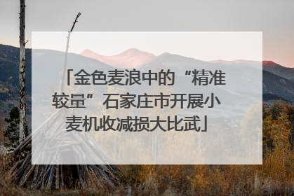 金色麦浪中的“精准较量”石家庄市开展小麦机收减损大比武
