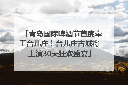 青岛国际啤酒节首度牵手台儿庄！台儿庄古城将上演30天狂欢盛宴