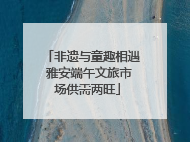 非遗与童趣相遇 雅安端午文旅市场供需两旺