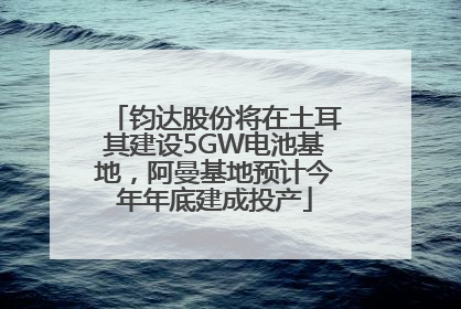 钧达股份将在土耳其建设5GW电池基地，阿曼基地预计今年年底建成投产
