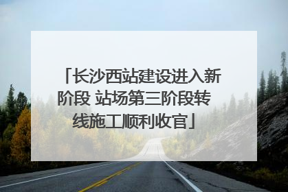 长沙西站建设进入新阶段 站场第三阶段转线施工顺利收官