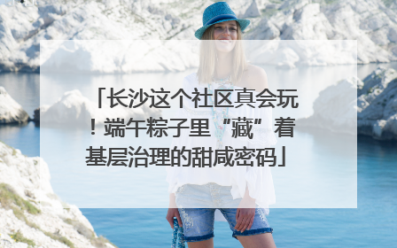 长沙这个社区真会玩！端午粽子里“藏”着基层治理的甜咸密码