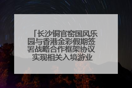长沙铜官窑国风乐园与香港金彩假期签署战略合作框架协议 实现相关入境游业务增收超亿元