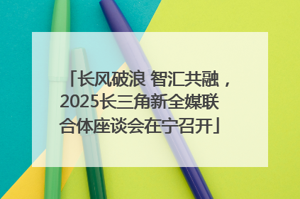 长风破浪 智汇共融，2025长三角新全媒联合体座谈会在宁召开