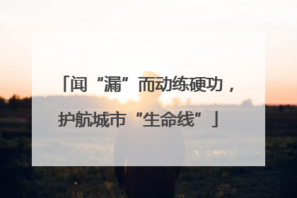 闻“漏”而动练硬功，护航城市“生命线”