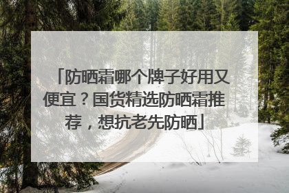 防晒霜哪个牌子好用又便宜？国货精选防晒霜推荐，想抗老先防晒