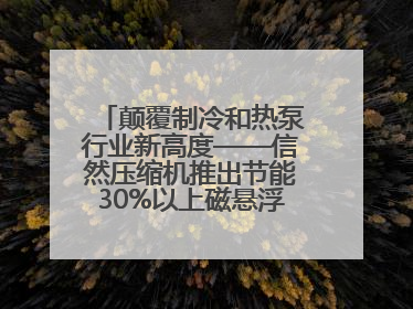 颠覆制冷和热泵行业新高度——信然压缩机推出节能30%以上磁悬浮中央空调和磁悬浮热泵