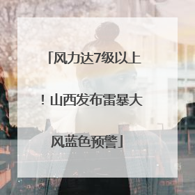 风力达7级以上！山西发布雷暴大风蓝色预警