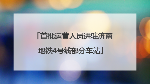首批运营人员进驻济南地铁4号线部分车站