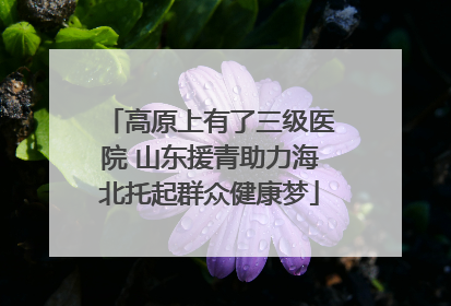 高原上有了三级医院 山东援青助力海北托起群众健康梦