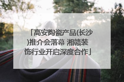 高安陶瓷产品(长沙)推介会落幕 湘赣装饰行业开启深度合作