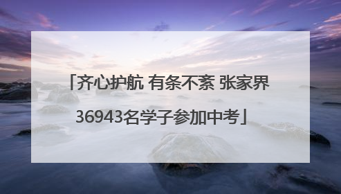 齐心护航 有条不紊 张家界36943名学子参加中考