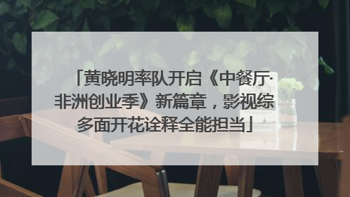 黄晓明率队开启《中餐厅·非洲创业季》新篇章，影视综多面开花诠释全能担当