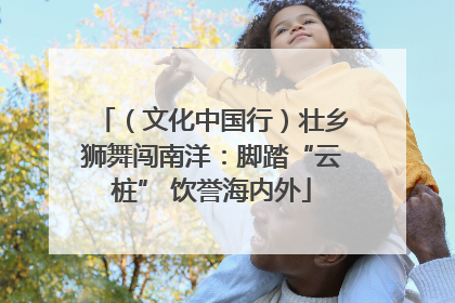（文化中国行）壮乡狮舞闯南洋：脚踏“云桩” 饮誉海内外