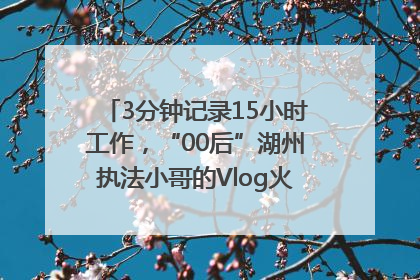 3分钟记录15小时工作，“00后”湖州执法小哥的Vlog火了，还被网友点赞