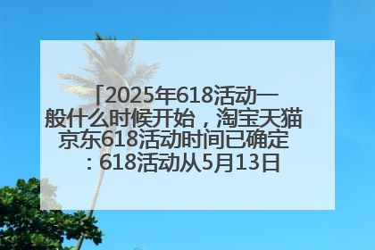 2025年618活动一般什么时候开始，淘宝天猫京东618活动时间已确定：618活动从5月13日开始到6月20日结束
