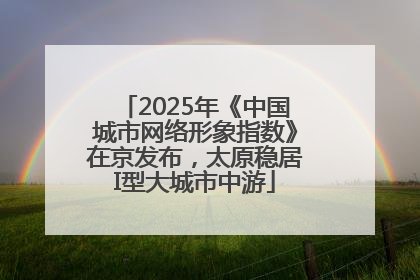 2025年《中国城市网络形象指数》在京发布，太原稳居I型大城市中游